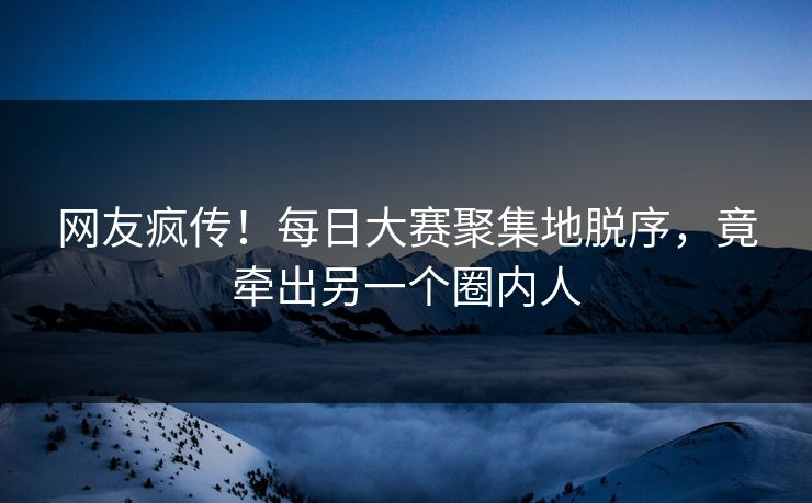 网友疯传！每日大赛聚集地脱序，竟牵出另一个圈内人