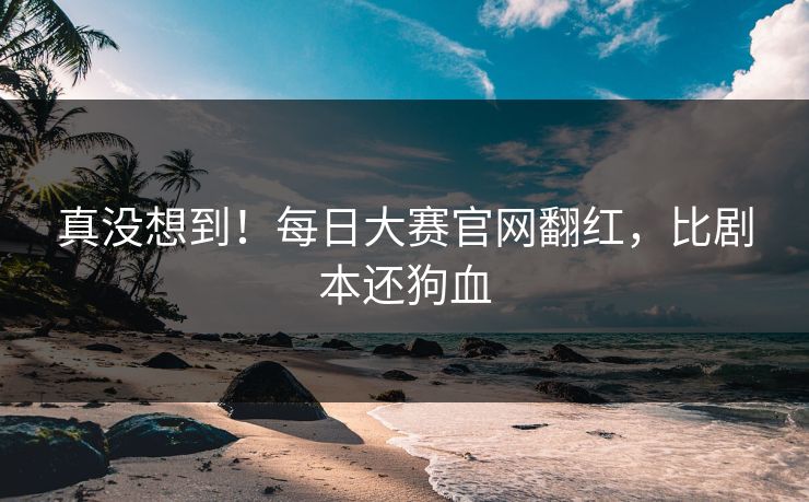 真没想到！每日大赛官网翻红，比剧本还狗血