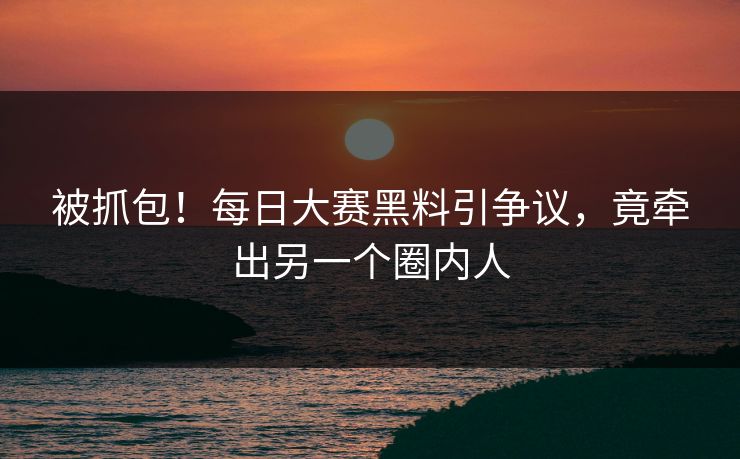 被抓包！每日大赛黑料引争议，竟牵出另一个圈内人