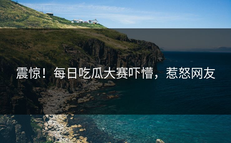 震惊！每日吃瓜大赛吓懵，惹怒网友