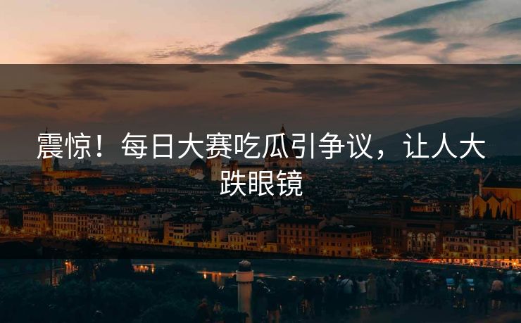 震惊！每日大赛吃瓜引争议，让人大跌眼镜