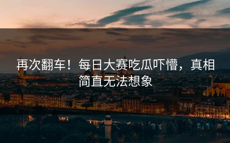 再次翻车！每日大赛吃瓜吓懵，真相简直无法想象