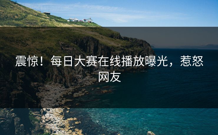 震惊！每日大赛在线播放曝光，惹怒网友