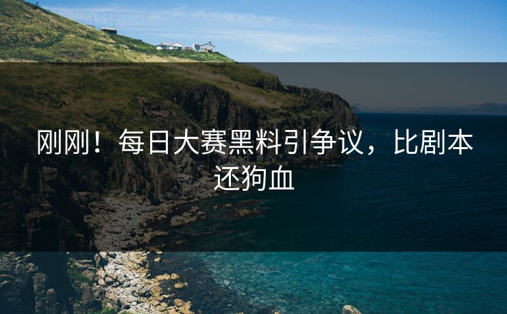 刚刚！每日大赛黑料引争议，比剧本还狗血