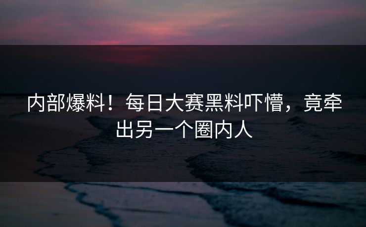 内部爆料！每日大赛黑料吓懵，竟牵出另一个圈内人
