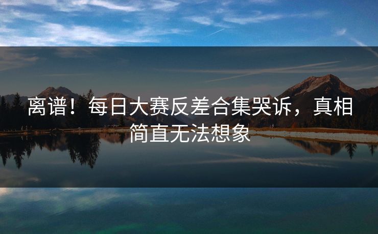 离谱！每日大赛反差合集哭诉，真相简直无法想象