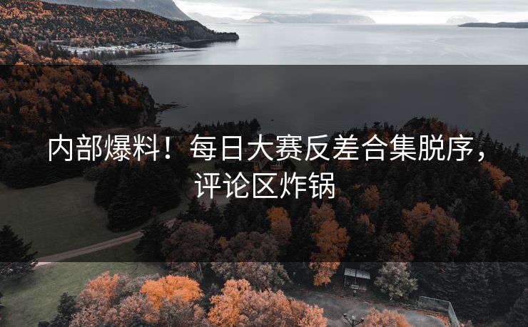 内部爆料！每日大赛反差合集脱序，评论区炸锅