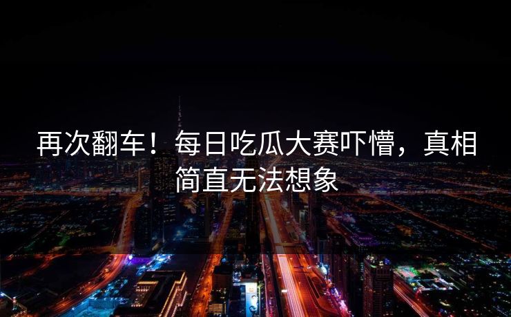 再次翻车！每日吃瓜大赛吓懵，真相简直无法想象