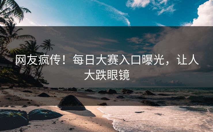 网友疯传！每日大赛入口曝光，让人大跌眼镜