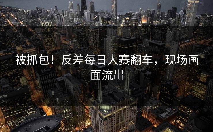 被抓包！反差每日大赛翻车，现场画面流出