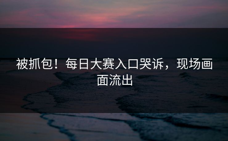 被抓包！每日大赛入口哭诉，现场画面流出