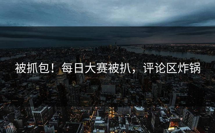 被抓包！每日大赛被扒，评论区炸锅