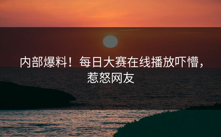 内部爆料！每日大赛在线播放吓懵，惹怒网友