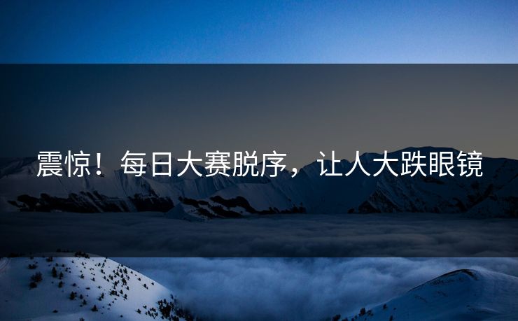 震惊！每日大赛脱序，让人大跌眼镜