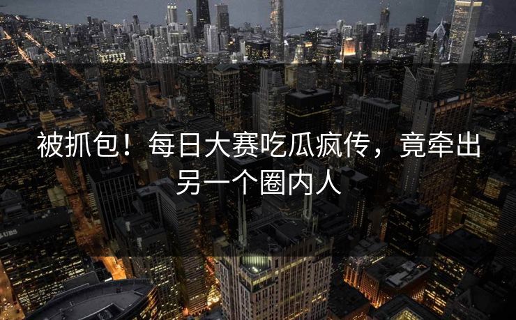 被抓包！每日大赛吃瓜疯传，竟牵出另一个圈内人