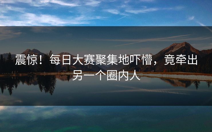 震惊！每日大赛聚集地吓懵，竟牵出另一个圈内人