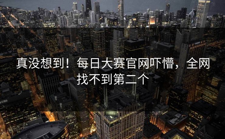 真没想到！每日大赛官网吓懵，全网找不到第二个