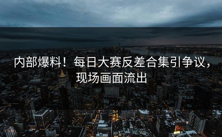 内部爆料！每日大赛反差合集引争议，现场画面流出