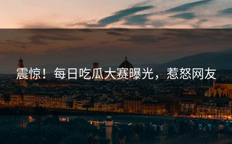 震惊！每日吃瓜大赛曝光，惹怒网友