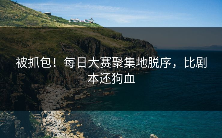 被抓包！每日大赛聚集地脱序，比剧本还狗血