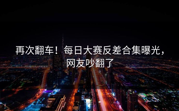 再次翻车！每日大赛反差合集曝光，网友吵翻了