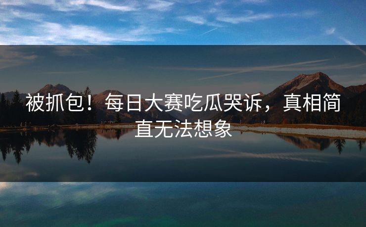 被抓包！每日大赛吃瓜哭诉，真相简直无法想象