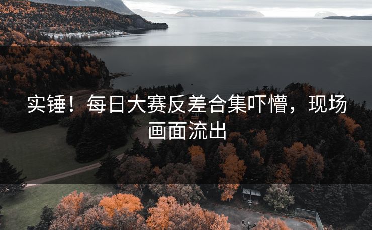 实锤！每日大赛反差合集吓懵，现场画面流出