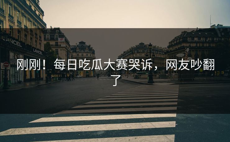 刚刚！每日吃瓜大赛哭诉，网友吵翻了