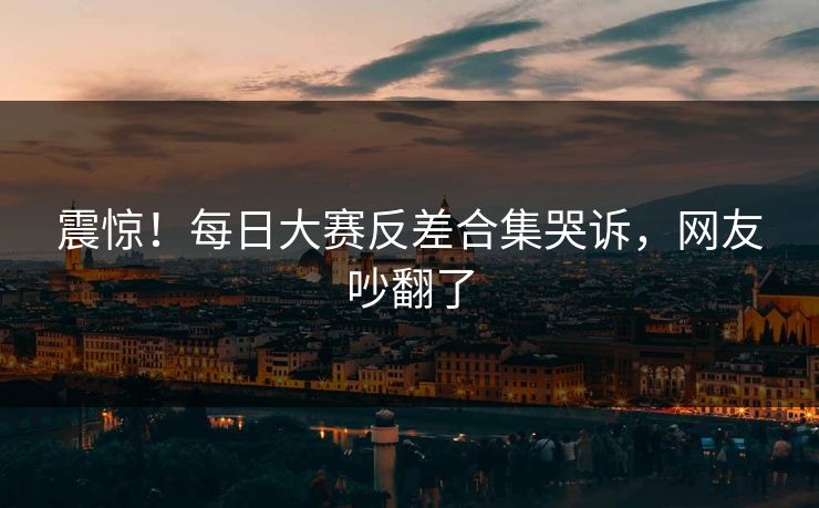 震惊！每日大赛反差合集哭诉，网友吵翻了
