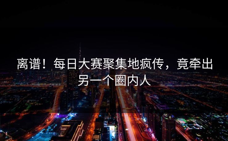 离谱！每日大赛聚集地疯传，竟牵出另一个圈内人