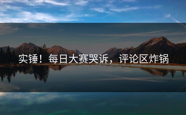 实锤！每日大赛哭诉，评论区炸锅