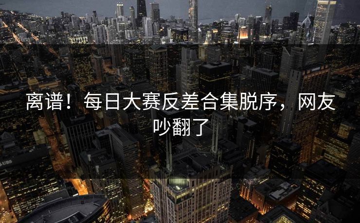 离谱！每日大赛反差合集脱序，网友吵翻了