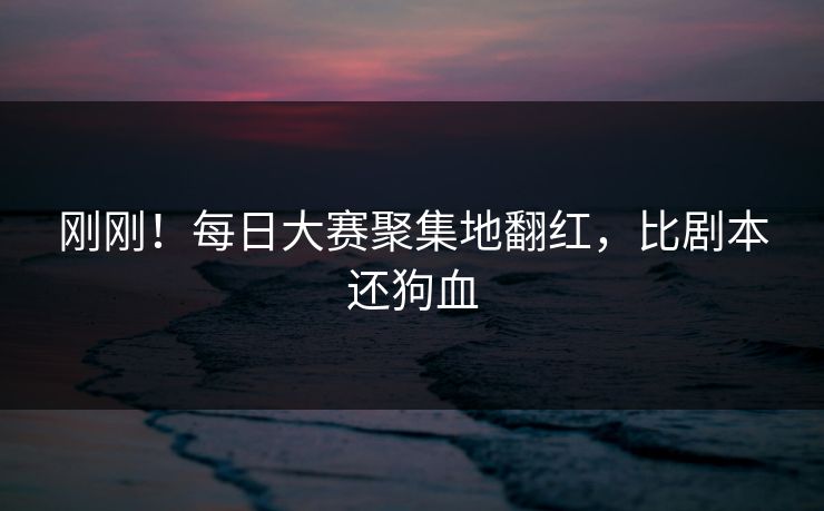 刚刚！每日大赛聚集地翻红，比剧本还狗血