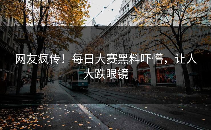 网友疯传！每日大赛黑料吓懵，让人大跌眼镜