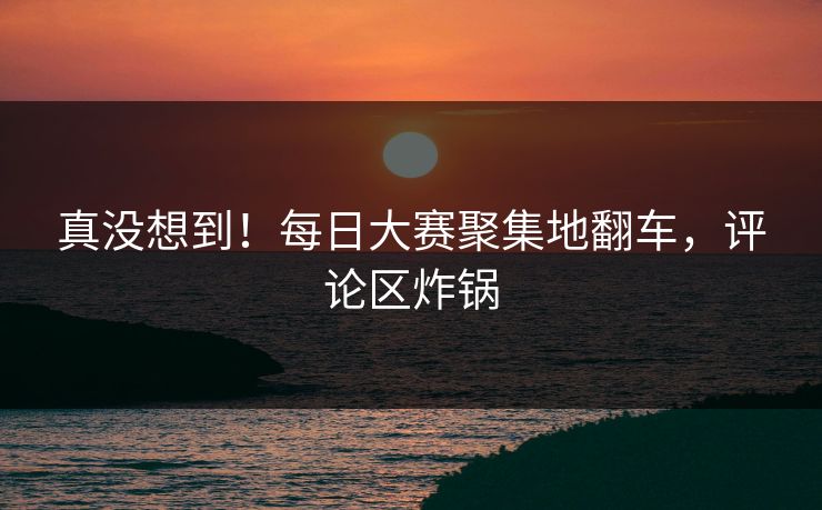 真没想到！每日大赛聚集地翻车，评论区炸锅