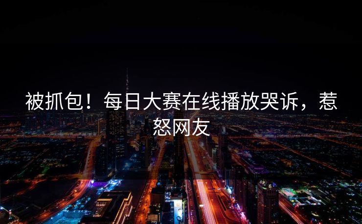 被抓包！每日大赛在线播放哭诉，惹怒网友