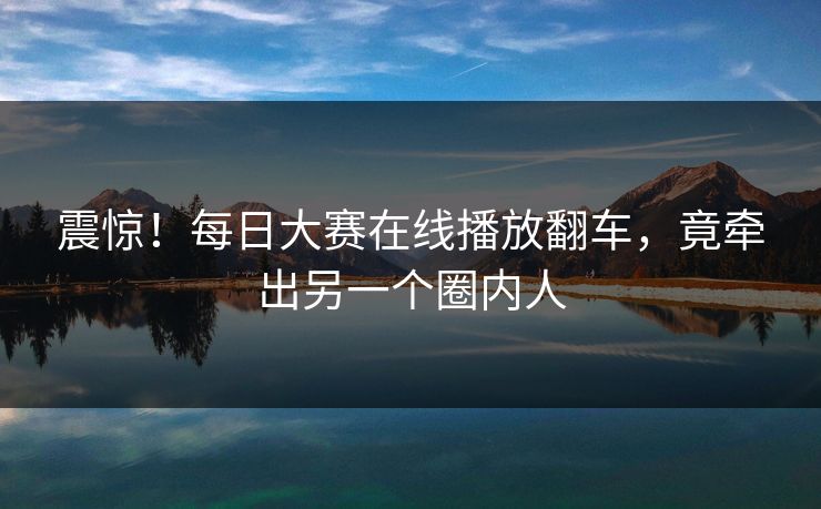 震惊！每日大赛在线播放翻车，竟牵出另一个圈内人