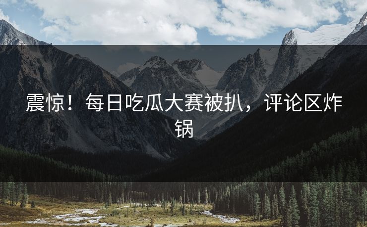 震惊！每日吃瓜大赛被扒，评论区炸锅