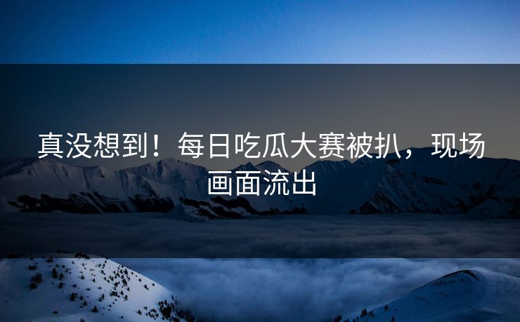 真没想到！每日吃瓜大赛被扒，现场画面流出