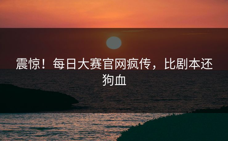 震惊！每日大赛官网疯传，比剧本还狗血