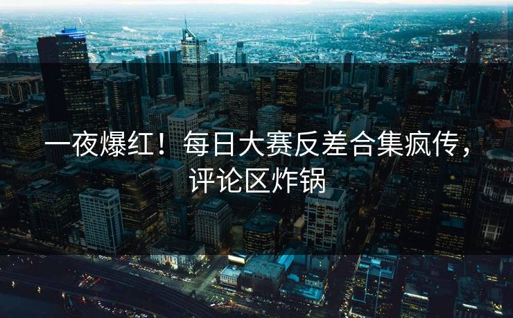 一夜爆红！每日大赛反差合集疯传，评论区炸锅