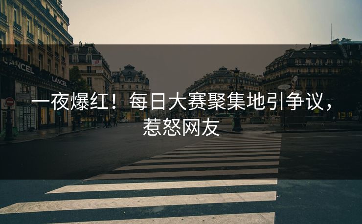 一夜爆红！每日大赛聚集地引争议，惹怒网友