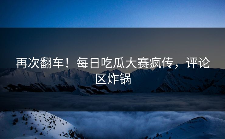 再次翻车！每日吃瓜大赛疯传，评论区炸锅