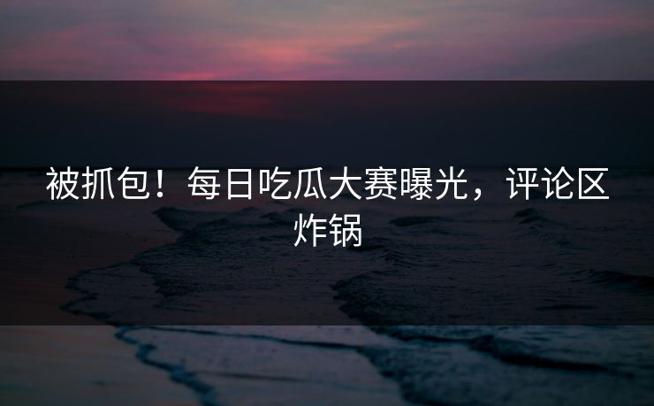 被抓包！每日吃瓜大赛曝光，评论区炸锅