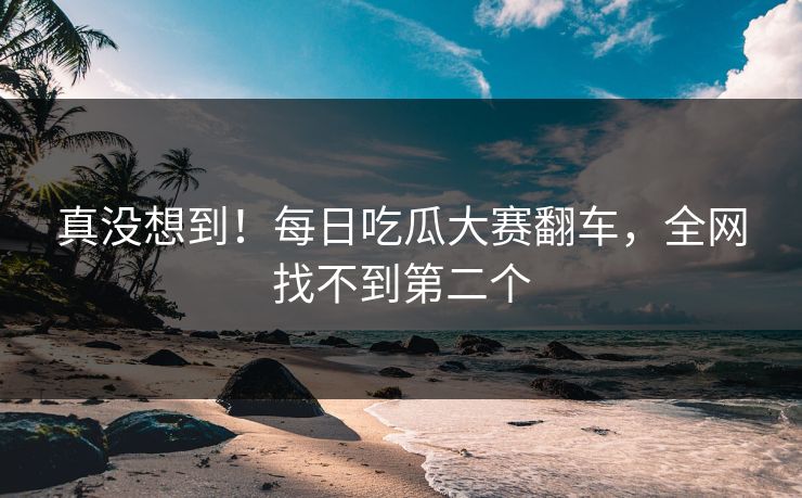 真没想到！每日吃瓜大赛翻车，全网找不到第二个