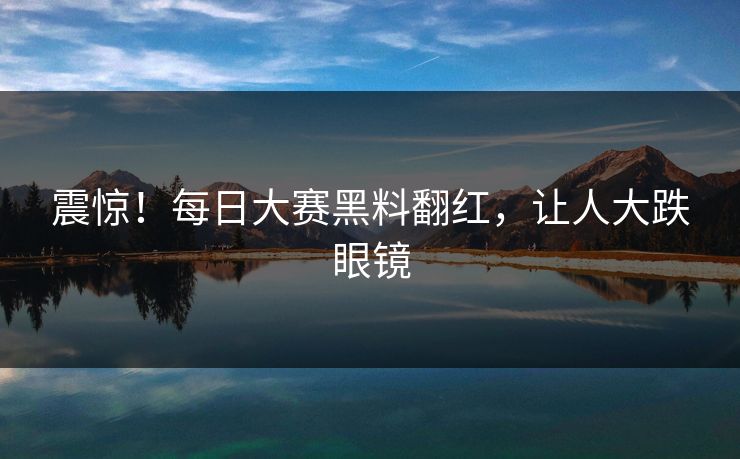 震惊！每日大赛黑料翻红，让人大跌眼镜