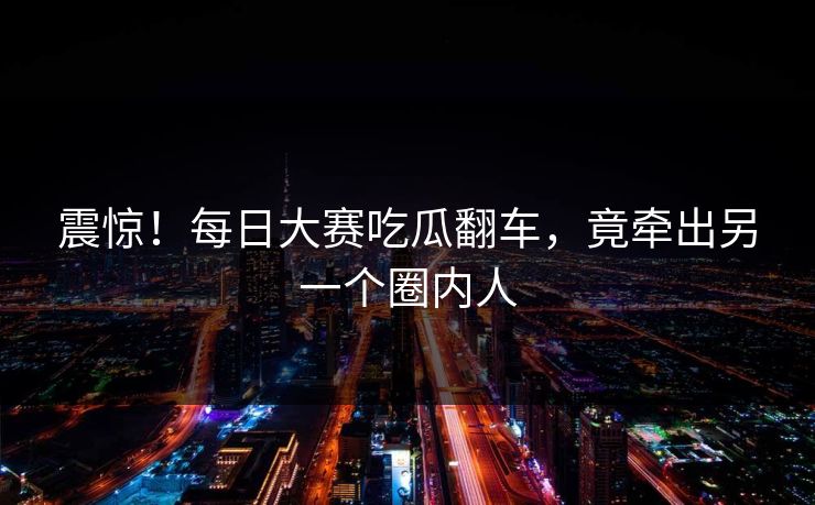 震惊！每日大赛吃瓜翻车，竟牵出另一个圈内人