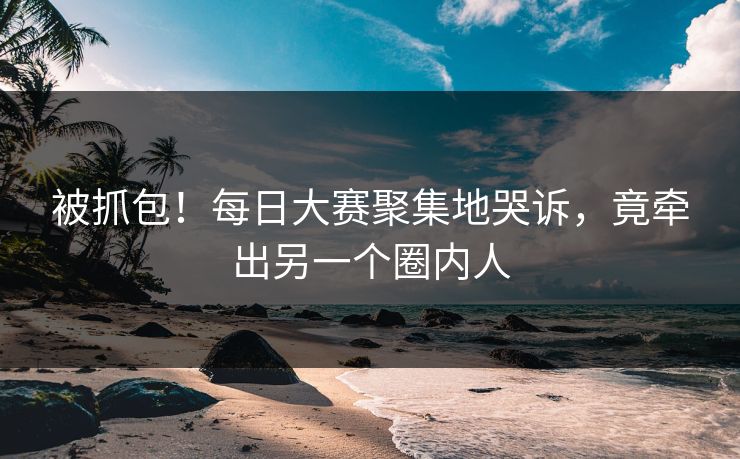 被抓包！每日大赛聚集地哭诉，竟牵出另一个圈内人
