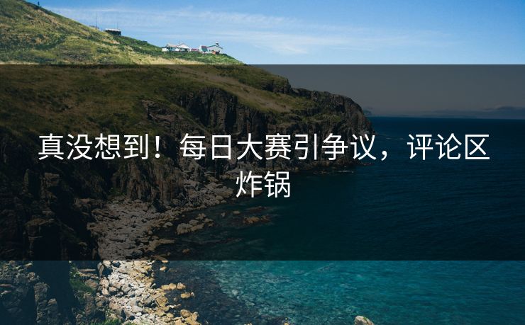 真没想到！每日大赛引争议，评论区炸锅