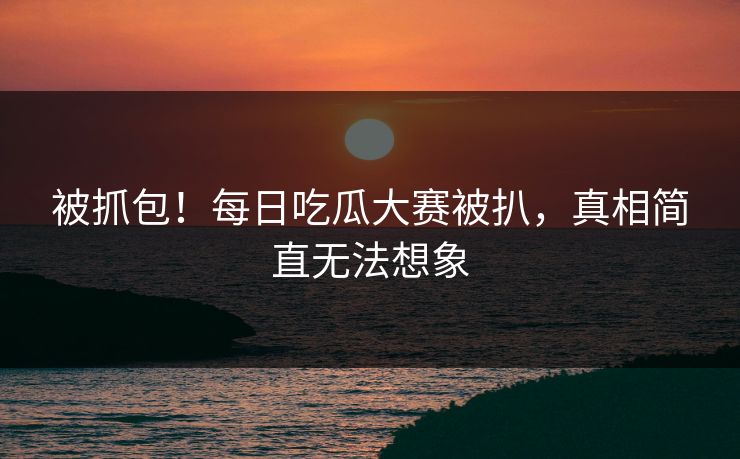被抓包！每日吃瓜大赛被扒，真相简直无法想象